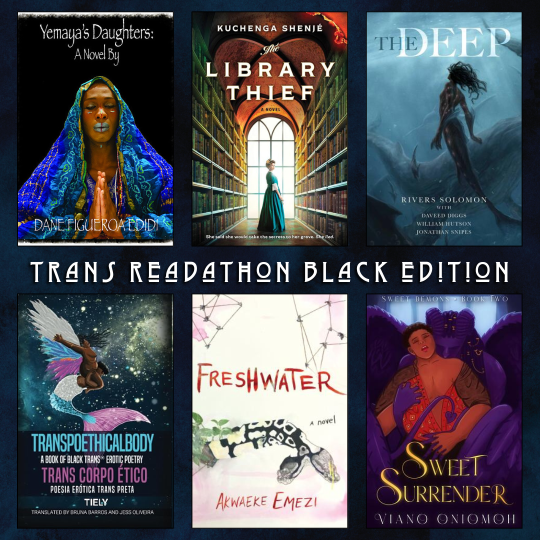 Trans Readathon Black Edition. Yemaya's Daughters: Dane Figuero Edidi.The Library Thief by Kuchenga Shenje. The Deep by Rivers Solomon with Daveed Diggs, William Hutson, Jonathan Snipes. Transpoethicalbody A Book of Black Trans* Ertic Poetry Translated by Bruna Barros and Jess Oliveira. Freshwater by Akwaeke Emezi. Sweet Surrender by Viano Oniomoh.