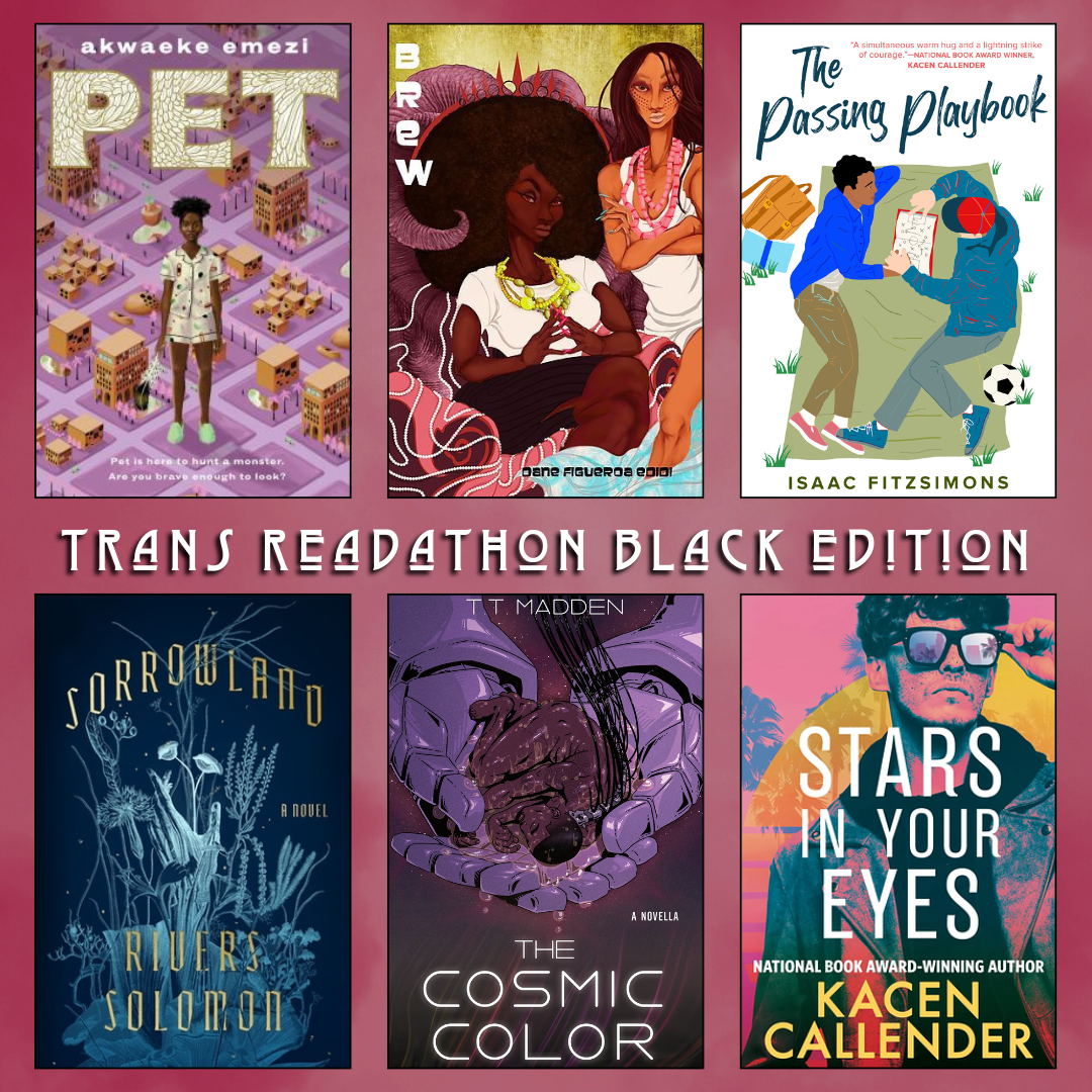 Trans Readathon Black Edition. Pet by Akwaeke Emezi. Brew by Dana Figeuroa Edidi. The Passing Playbook by Isaac Fitzsimons. Sorrowland by Rivers Solomon. The Cosmic Color by T.T. Madden. Stars In Your Eyes by Kacen Callender.