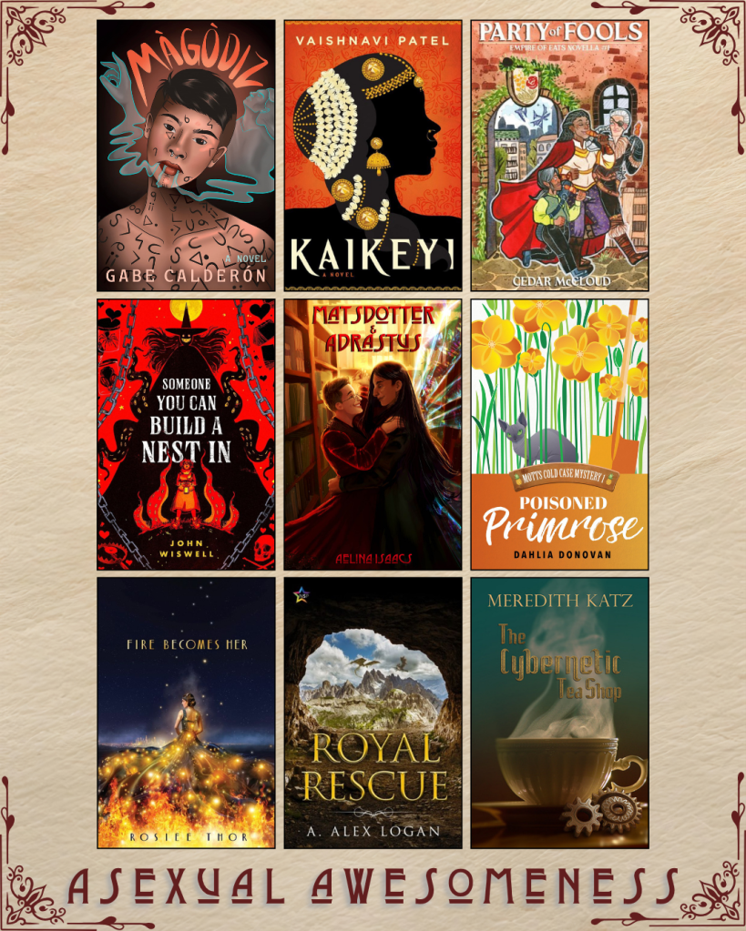 A graphic captioned Asexual Awesomeness with book recs. Magodiz by Gabe Calderon. Kaikeyi by Vaishnavi Patel. Party of Fools by Cedar McCloud. Someone You Can Build a Nest In by John Wiswell. Matsdotter and Adrastus by Aelina Isaacs. Poisoned Primrose by Dahlia Donovan. Fire Becomes Her by Rosiee Thor. Royal Rescue by A. Alex Logan. The Cybernetic Tea Shop by Meredith Katz.