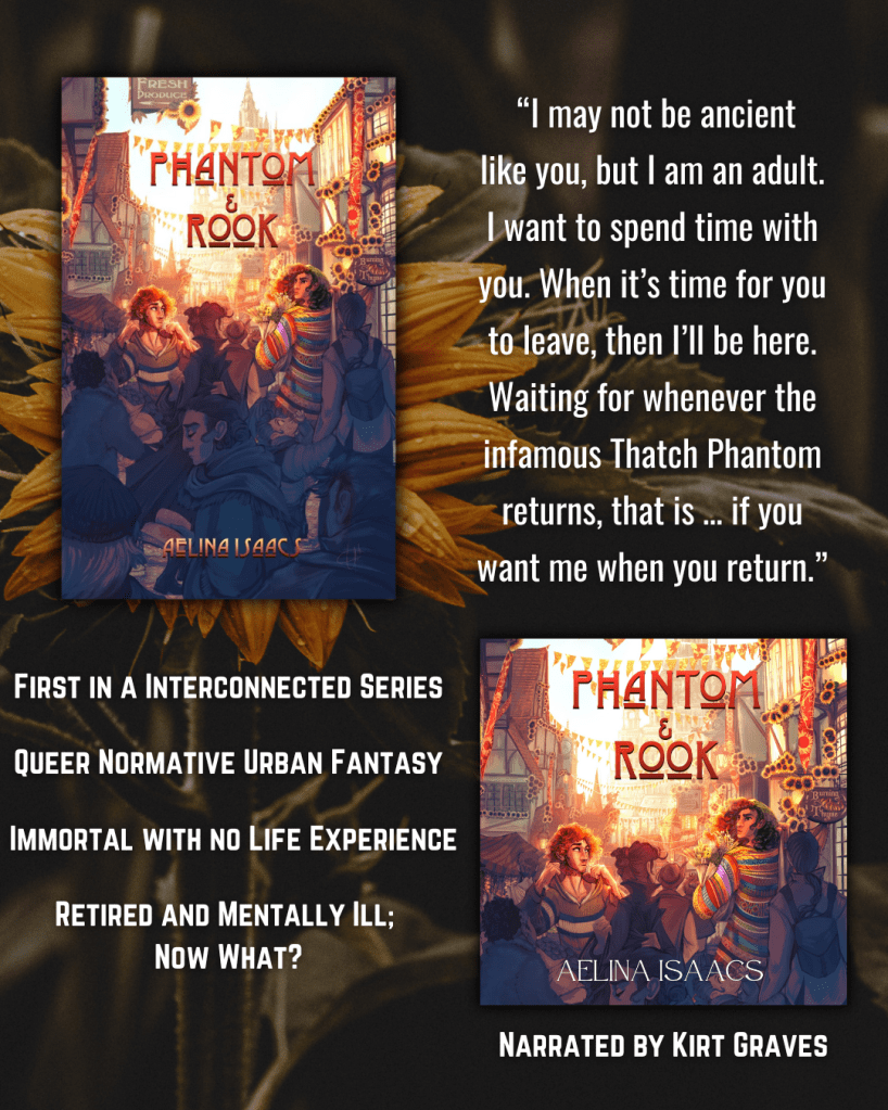 A background photo of a sunflower. The ebook and audiobook cover of Phantom and Rook overlay it, along with text.
“I may not be ancient
like you, but I am an adult.
I want to spend time with you. When it’s time for you to leave, then I’ll be here. Waiting for whenever the infamous Thatch Phantom returns, that is … if you want me when you return."
First in a Interconnected Series
Queer Normative Urban Fantasy
Immortal with no Life Experience
Retired and Mentally Ill; Now What?
Narrated by Kirt Graves