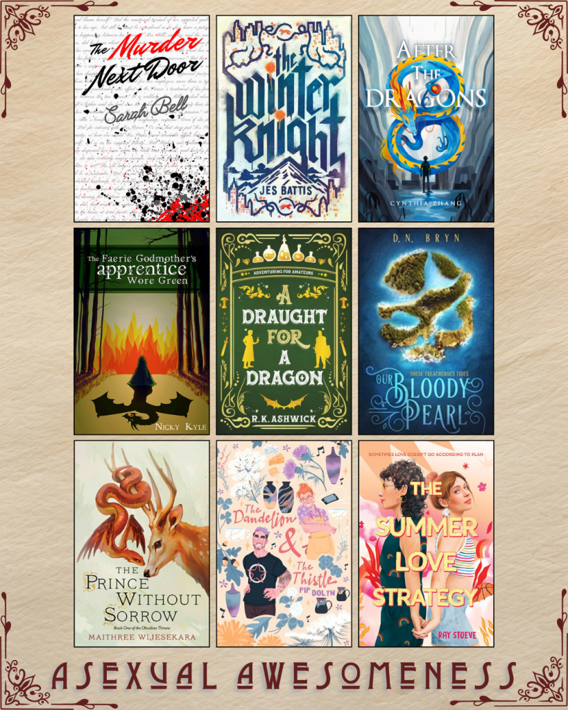 A graphic captioned Asexual Awesomeness with book recs. The Murder Next Door by Sarah Bell. The Winter Kngiht by Jes Battis. After the Dragons by Cynthia Zhang. The Faerie Godmother's Apprentice Wore Green by Nicky Kyle. A Draught for A Dragon by R.K. Ashwick. Our Bloody Pearl by D.N. Bryn. The Prince Without Sorrow by Maithree Wijesekara. The Dandelion and the Thistle by Pip Dolyn. The Summer Love Strategy by Ray Stoeve.