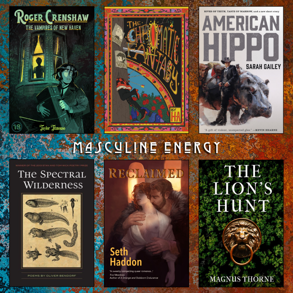 Masculine Energy book recs. Roger Crenshaw The Vampires of New Haven by Taylor Titmouse. The Chromatic Fantasy by H.A. American Hippo by Sarah Gailey. The Spectral Wilderness by Oliver Baez Bendorf. Reclaimed by Seth Haddon. The Lion's Hunt by Magnus Thorne.