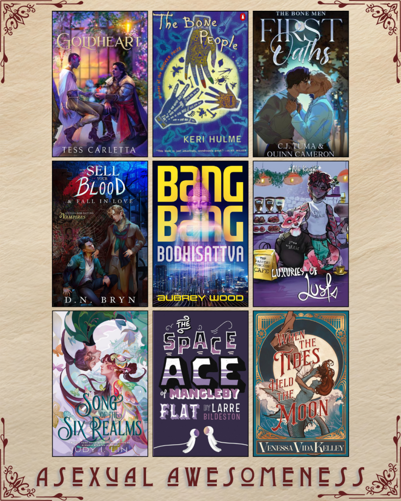 A graphic captioned Asexual Awesomeness with book recs. Goldheart by Tess Carletta. The Bone People by Keri Hulme. First Oaths by C.J. Tuma and Quinn Cameron. How to Sell your Blood and Fall in Love by D.N. Bryn. Bang Bang Bodhisattva by Aubrey Wood. Luxuries of Lust by Nik Knight. Song of the Six Realms by Judy I. Lin. The Space Ace of Mangleby Flat by Larre Bildeston. When the Tides Held the Moon by Venessa Vida Kelley.