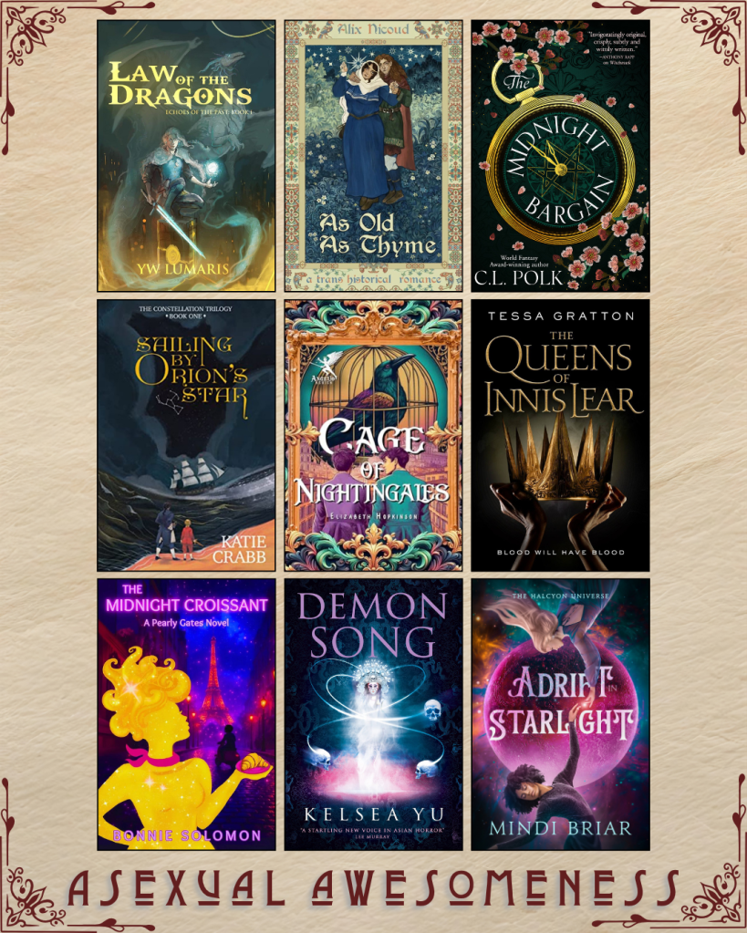 A graphic captioned Asexual Awesomeness with book recs. Law of the Dragons by YW Lumaris. As Old as Thyme by Alix Nicoud. The Midnight Bargain by C.L. Polk. Sailing by Orion's Star by Katie Crabb. Cage of Nightingales by Elizabeth Hopkinson. The Queen of Innis Lear by Tessa Gratton. The Midnight Croissant by Bonnie Solomon. Demon Song by Kelsea Yu. Adrift in Starlight by Mindi Briar.