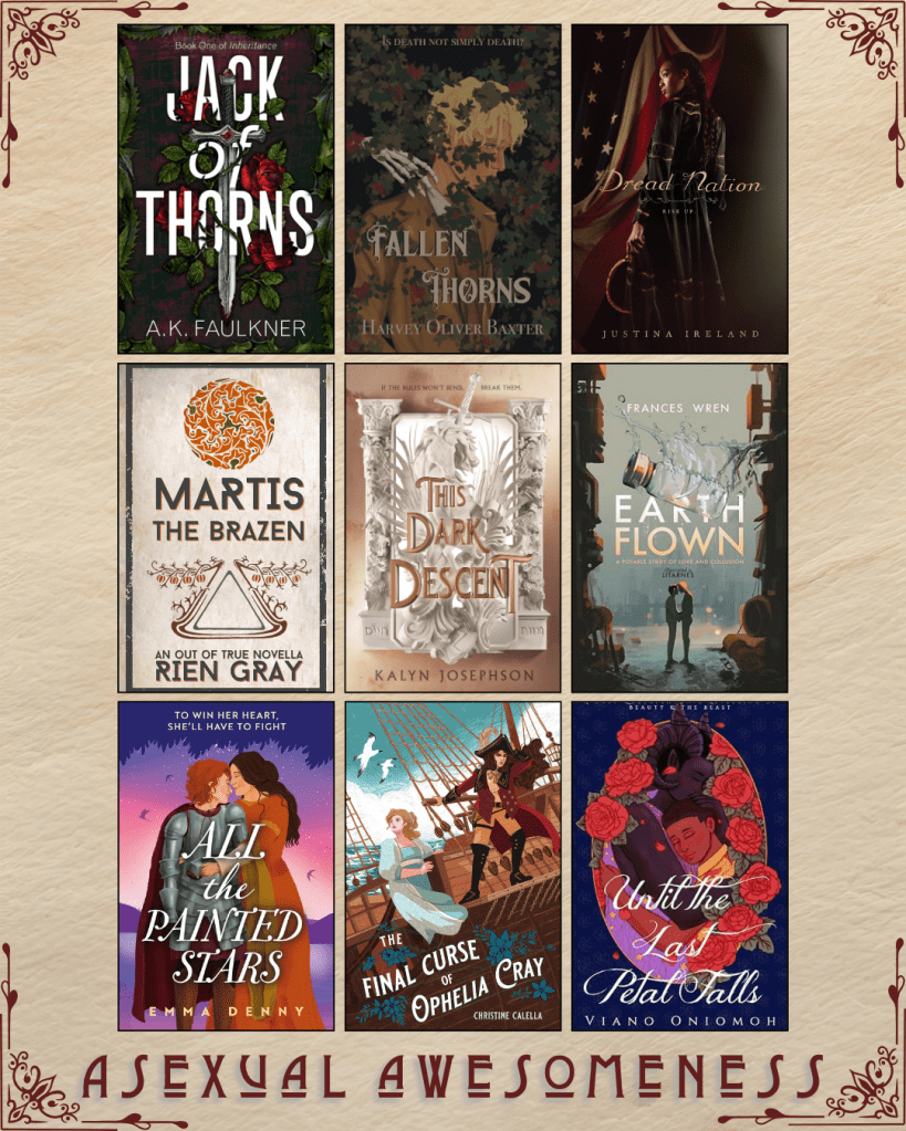A graphic captioned Asexual Awesomeness with book recs. Jack of Thorns by A.K. Faulkner. Fallen Thorns by Harvey Oliver Baxter. Dread Nation by Justina Ireland. Martis the Brazen by Rien Gray. This Dark Descent by Kalyn Josephson. Earthflown by Frances Wren. All the Painted Stars by Emma Denny. The Final Curse of Ophelia Cray by Christine Calella. Until the Last Petal Falls by Viano Oniomoh.