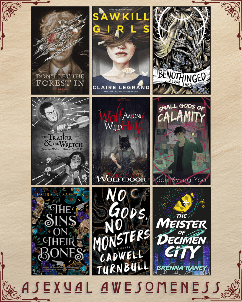 A graphic captioned Asexual Awesomeness with book recs. Don't Let the Forest In by CG Drews. Sawkill Girls by Claire Legrand. Benothinged by Alvar Theo. The Traitor and the Wretch by JAsmine Walls and Rowan MacColl. The Wolf Among the Wild Hunt by Merc Fenn Wolfmoor. Small Gods of Calamity by Sam Kyung Yoo. The Sins on their Bones by Laura R. Samotin. No Gods, No Monsters by Cadwell Turnbull. The Meister of Decimen City by Brenna Raney.