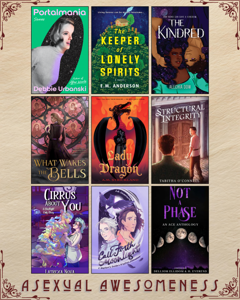 A graphic captioned Asexual Awesomeness with book recs. Portalmania by Debbie Urbanski. The Keeper of Lonely Spirits by E.M. Anderson. The Kindred by Alechia Dow. What Wakes the Bells by Elle Tesch. Lady Dragon by A.M. Strickland. Structural Integrity by Tabitha O' Connell. Cirrus About You by Latrexa Nova. Call Forth the Moonlight by Z.M. Celestaire. Not a Phase by Delliom Ellidom and H. Everend.