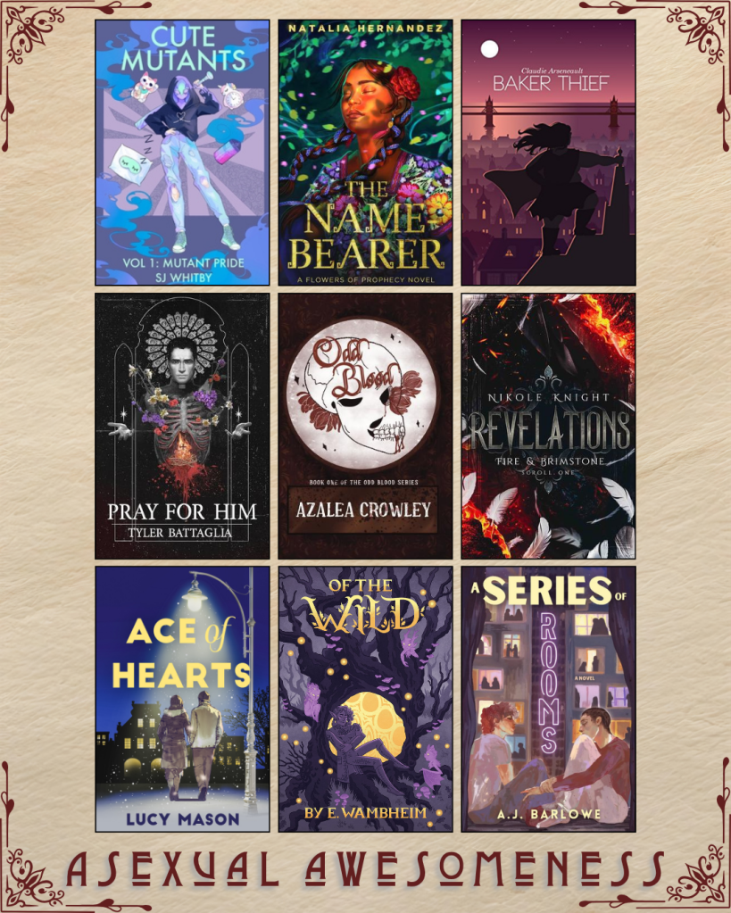 A graphic captioned Asexual Awesomeness with book recs. Cute Mutants by SJ Whitby. The Name Bearer by Natalia Hernandez. Baker Thief by Claudie Arsenault. Pray for Him by Tyler Battaglia. Odd Blood by Azalea Crowley. Revelations by Nikole Knight. Ace of Hearts by Lucy MAson. Of the Wild by E. Wambheim. A Series of Rooms by A.J. Barlow.