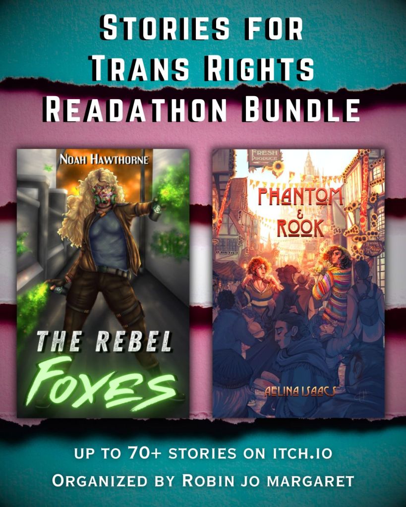 A heavily vignetted background of trans color stripes. Upper text: 'Stories for Trans Rights Readathon Bundle.' Lower text: '70+ stories. Organized by Robin Jo Margaret.' two ebook covers are in the center of the graphic.
The Rebel Foxes by Noah Hawthorne features a brown skinned woman with long curly blonde hair. She wears a leather jacket, tight pants, and a gas mask full of plants. She sprays magical green spray paint to the left and right across a stone corridor. She has a determined look on her face.
Phantom and Rook by Aelina Isaacs features a busy market street in a modern town with tudor architecture a warm glow illuminates the crowds & stores that line the road. There is a seasonal festival, which is evident over this hustle because of the decorations of red & gold bunting and flags crisscrossed cross over head, and sunflowers have been pinned on the beams and roof tops. Between all the people, two men have seen each other. A tall brown man, with a mane of curly black hair, wearing a knitted rainbow duster, looks over his shoulder with the confusion of a clouded memory. He has arms full of shopping in paper bag, herbs, flowers and bottles, he has to be on his way and the crowd is moving, but still he lingers as he looks at the other man. The other man is small, thin, freckled and has a shock of red hair that is firey in the dawn light, he is taking the hood of his green jersey like he is going to pull it over his head, but before he does he looks back at the second man. The heaviness of his heart and thin hope are evident in his face.