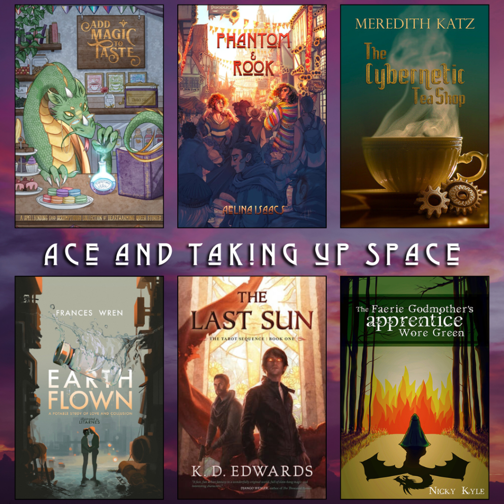 Ace and Taking Up Space book recs. Add Magic to Taste edited by Nina Waters. Phantom and Rook by Aelina Isaacs. The Cybernetic Tea Shop by Meredith Katz. Earth Flown by Frances Wren. The Last Sun by K.D. Edwards. The Faerie Godmother's Apprentice Wore Green by Nicky Kyle.