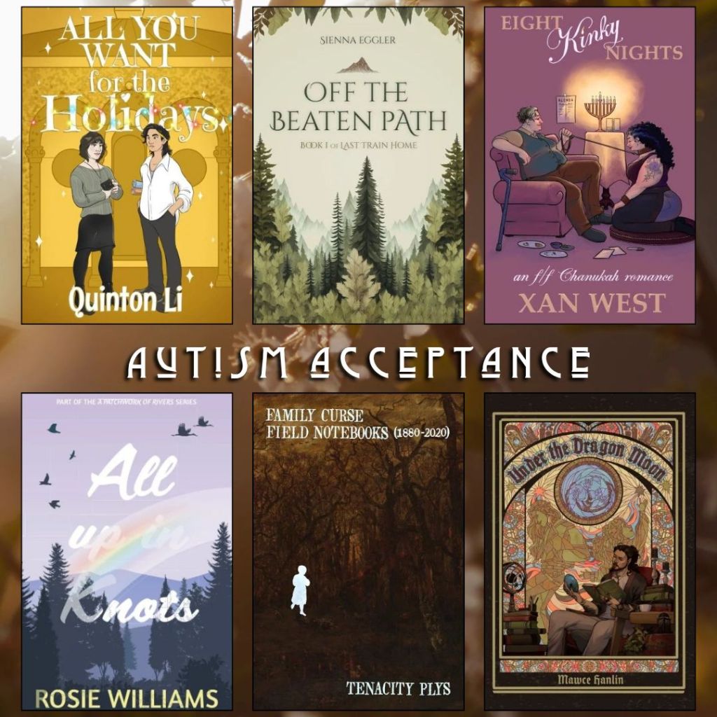 Autism Acceptance book recs. All you Want for the Holidays by Quinton Li. Off the Beaten Path by Sienna Eggler. Eight Kinky Nights by Xan West. All Up in Knots by Rosie Williams. Family Curse Field Notebooks by Tenacity Plys. Under the Dragon Moon by Mawce Hanlin.