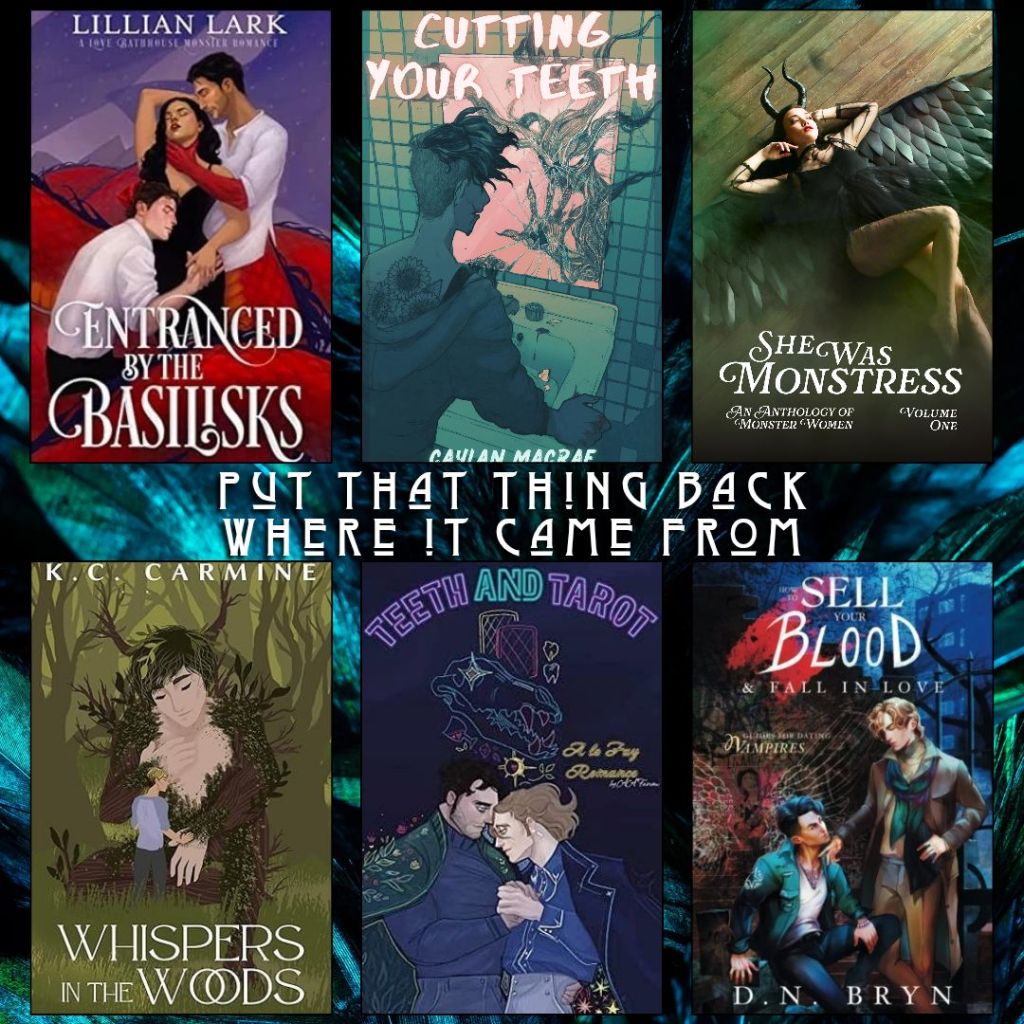 Put that thing back where it came from. Entranced by the Basilisks by Lillian Lark. Cutting your Teeth by Caylan Macrae. She was Monstress edited by Robin Jo Margaret. Whispers in the Woods by K.C. Carmine. Teeth and Tarot by A.A. Fairview. How to Sell Your Blood and Fall in Love by D.N. Bryn.