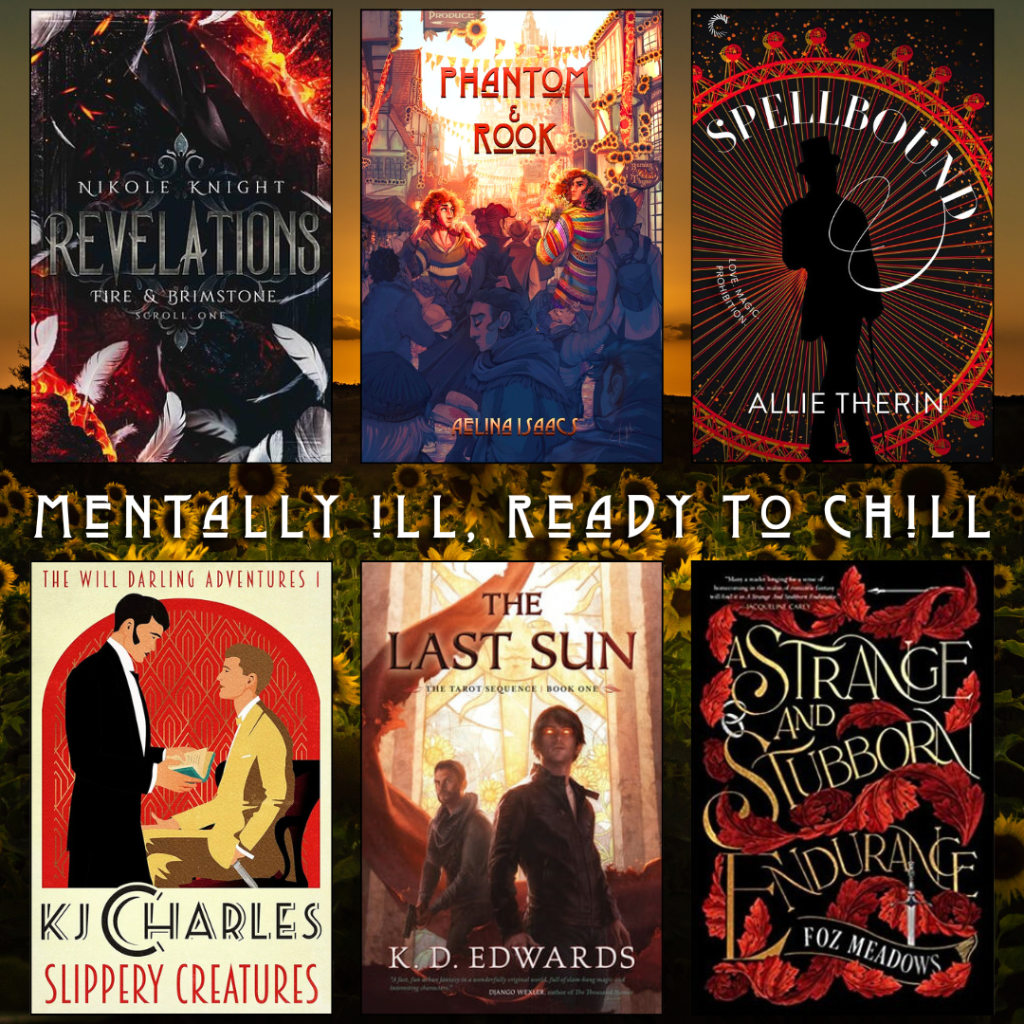 Mentally ill, ready to chill book recs. Revelations by Nikole Knight. Phantom and Rook by Aelina Isaacs. Spellbound by Allie Therin. Slippery Creatures by KJ Charles. The Last Sun by K.D. Edwards. A Strange and Stubborn Endurance by Foz Meadows.
