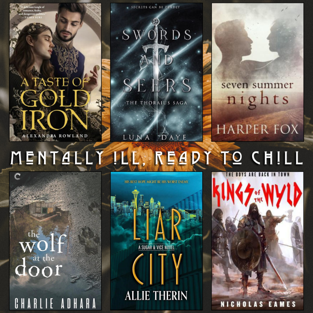 Mentally ill, ready to chill. A Taste of Gold and Iron by Alexandra Rowland. Swords and Seers by Luna Daye. Seven Sunner Nights by Harper Fox. The Wolf At The Door by Charlie Adhara. Liar City by Allie Therin. Kings of the Wyld by Nicholas Eames.