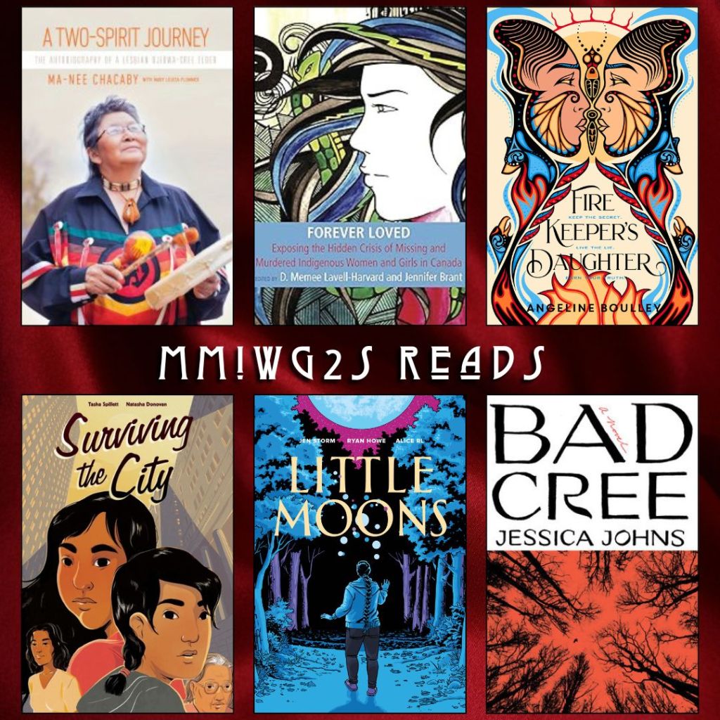 MMIWG2S Reads. A Two Spirit Journey by Ma-Nee Chacaby. Forever Loved edited by D. Memee Lavell-Harvard and Jennifer Brant. Fire Keeper's Daughter by Angeline Boulley. Surviving the City by Tasha Spillett and Natasha Donovan. Little Moons by Jen Storm, Ryan Howe, Alice RL. Bad Cree by Jessica Johns.