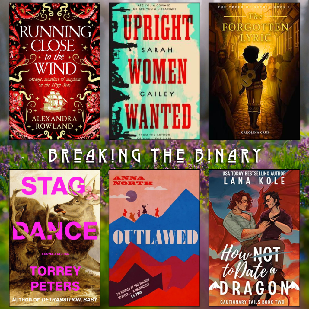 Breaking the binary book recs. Running Close to the Wind by Alexandra Rowland. Upright Women Wanted by Sarah Gailey. The Forgotten Lyric by Carolina Cruz. Stag Dance by Torrey Peters. Outlawed by Anna North. How Not to Date a Dragon by Lana Kole.