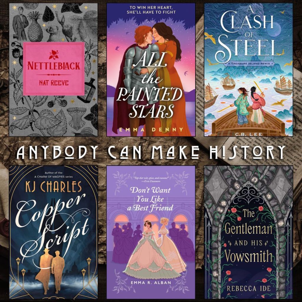 Anybody can make history book recs. Nettleblack by Nat Reeve. All the Painted Stars by Emma Denny. A Clash of Steel by C.B. Lee. Copper Script by KJ Charles. Don't Want you Like a Best Friend by Emma Alban. The Gentleman and his Vowsmith by Rebecca Ide.