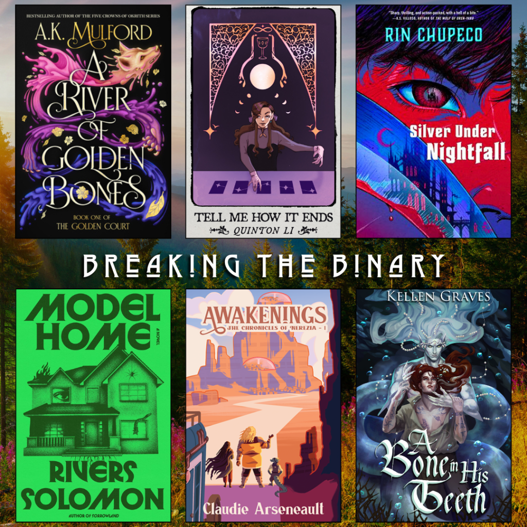 Breaking the binary book recs. A River of Golden Bones by A.K. Mulford. Tell Me How It Ends by Quinton Li. Silver under Nightfall by Rin Chupeco. Model Home by Rivers Solomon. Awakenings by Claudie Arseneault. A Bone in his Teeth by Kellen Graves.
