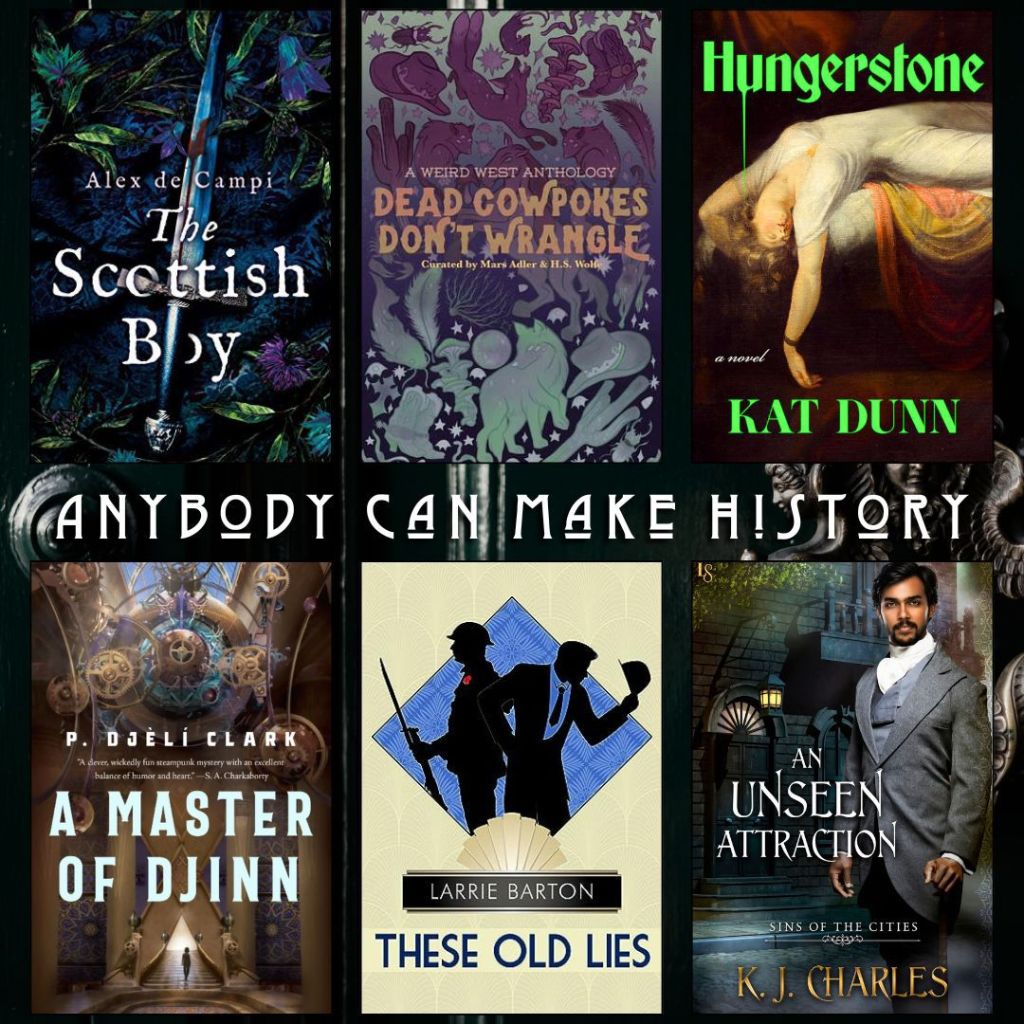 Anybody can make history book recs. The Scottish Boy by Alex de Campi. Dead Cowpokes Don't Wrangle curated by Mars Adler and H.S. Wolfe. Hungerstone by Kat Dunn. A Master of Djinn by P. Djeli Clark. These Old Lies by Larrie Barton. An Unseen Attraction by K.J. Charles.