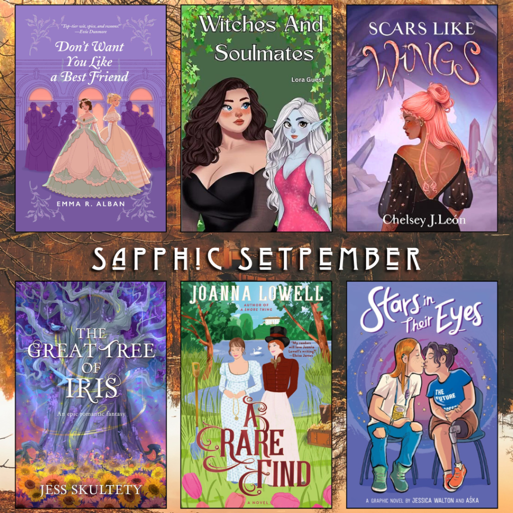 Sapphic September book recs. Don't Want you like a Best Friend by Emma R. Albany. Witches and Soulmates by Lora Guest. Scars like Wings by Chelsey J. Leon. The Great Tree of Iris by Jess Skultety. A Rare Find by Joanna Lowell. Stars in their Eyes by Jessica Walton and Aska.