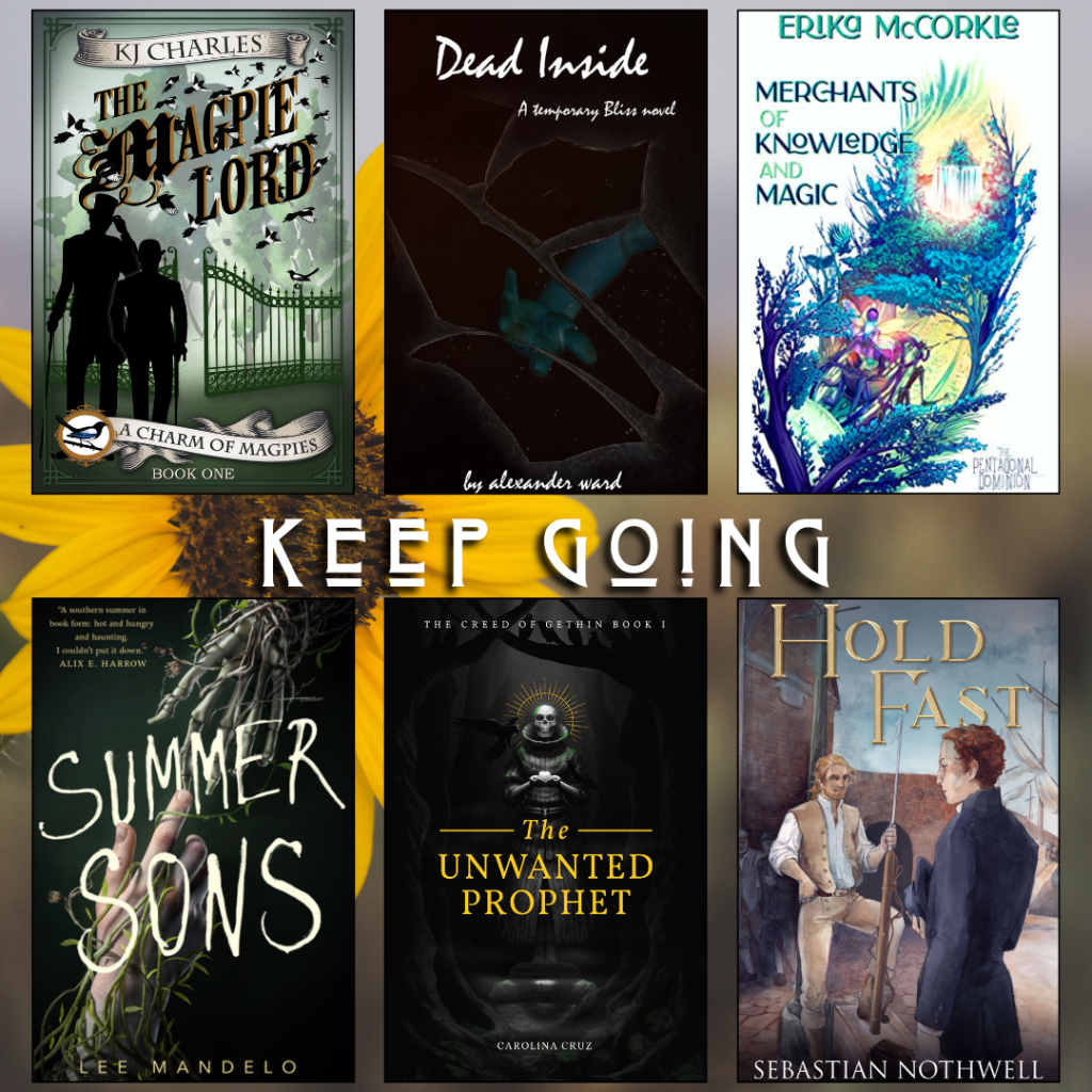Keep going book recs. The Magpie Lord by KJ Charles. Dead Inside by Alexander Ward. Merchants of Knowledge and Magic by Erika McCorkle. Summer Sons by Lee Mandelo. The Unwanted Prophet by Carolina Cruz. Hold Fast by Sebastian Nothwell.