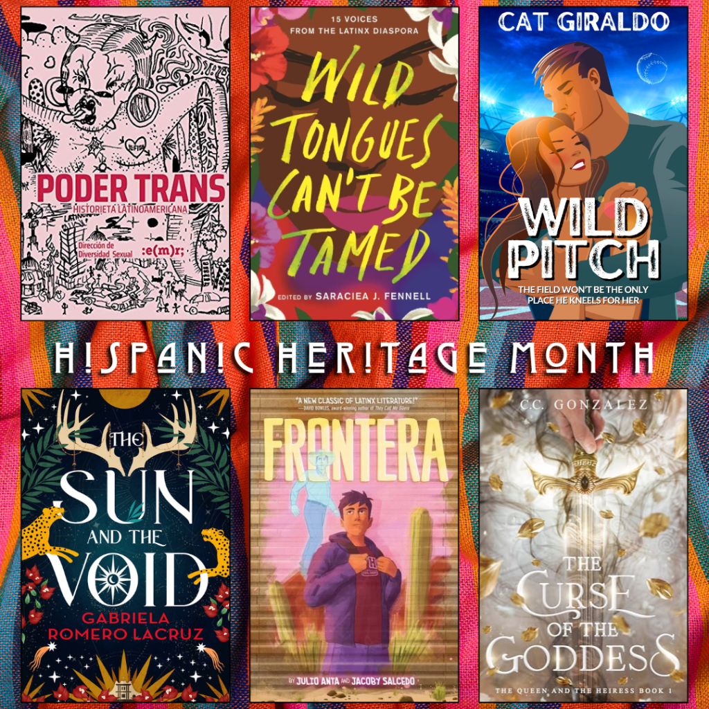 Hispanic Heritage Month book recs. Poder Trans Historieta Latinoamericana. Wild Tongues Can't be Tamed edited by Saraciea J. Fennel. Wild Pitch by Cat Giraldo. The Sun and the Void by Gabriela Romero Lacruz. Frontera by Julio Anita nd Jacoby Salcedo. The Curse of the Goddess by C.C. Gonzalez.