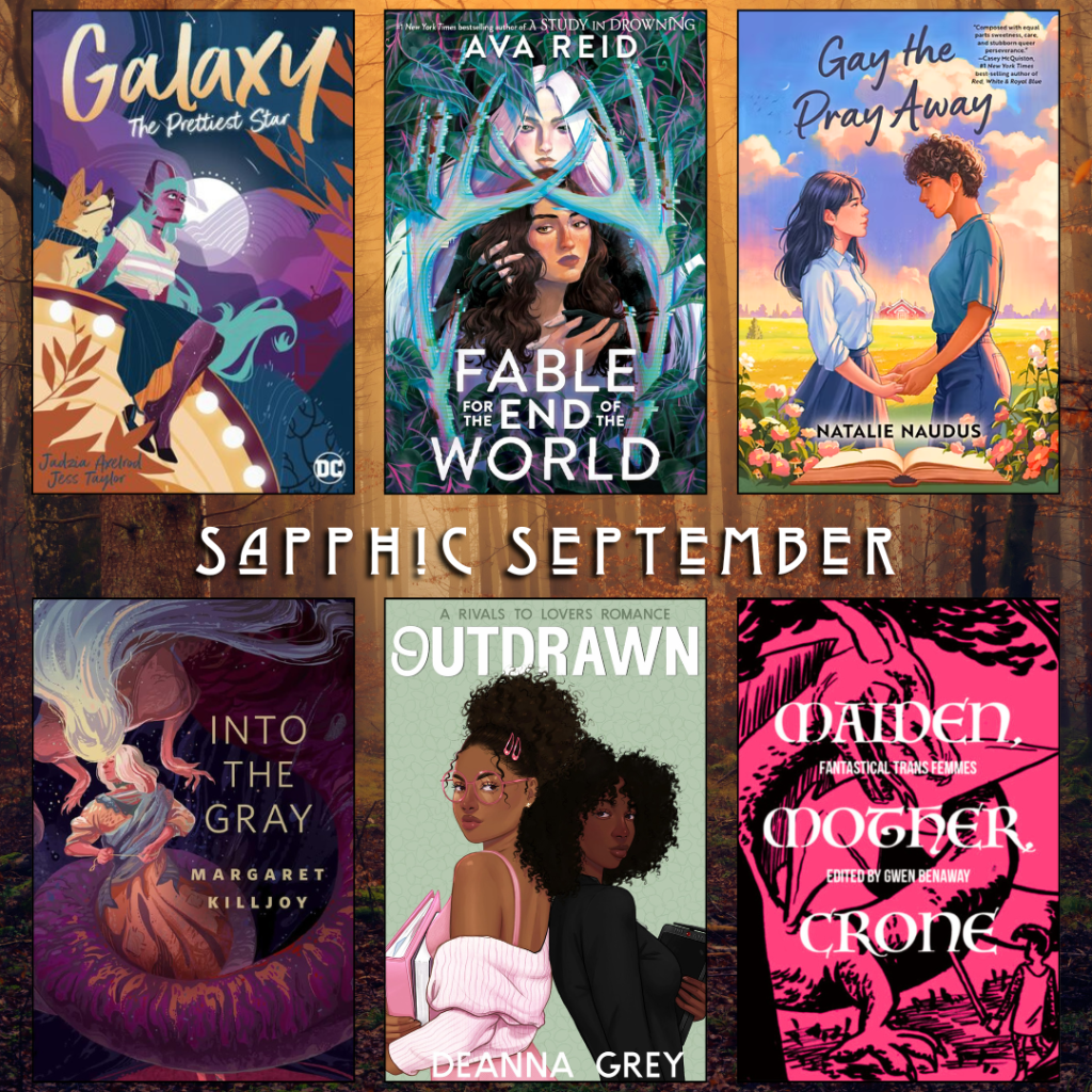 Sapphic September book recs. Galaxy by Jadzia Axelrod. Fable for the End of the World by Ava Reid. Gay the Pray Away by Natalie Naudus. Into the Gray by Margaret Killjoy. Outdrawn by Deanna Grey. Maiden, Mother, Crone edited by Gwen Benaway.