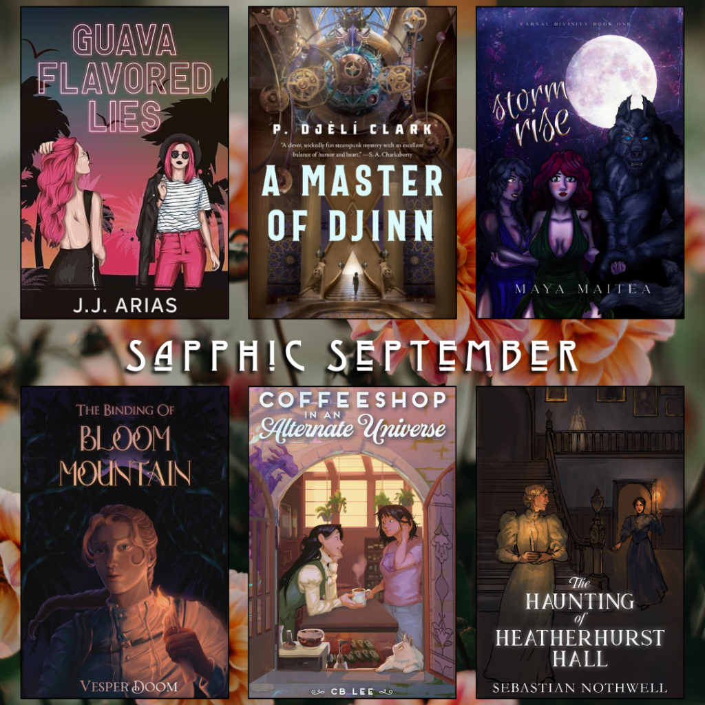 Sapphic September book recs. Guava Flavored Lies by J.J. Arias. A Master of Djinn by P. Djeli Clark. Storm Rise by Maya Maitea. The Binding of Bloom Mountain by Vesper Doom. Coffeeshop in an Alternate Universe by CB Lee. The Haunting of Heatherhurst Hall by Sebastian Nothwell.
