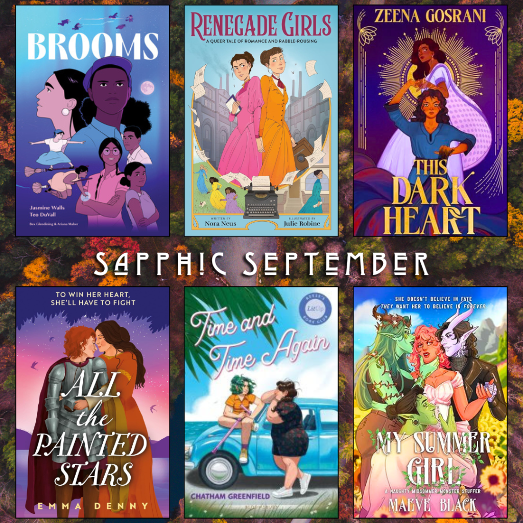 Sapphic September book recs. Brooms by Jasmine Walls and Teo Duvall. Renegade Girls by Nora Neus, Julie Robine. This Dark Heart by Zeena Gosrani. All the Painted Stars by Emma Denny. Time and Time again by Chatham Greenfield. My Summer Girl by Maeve Black.