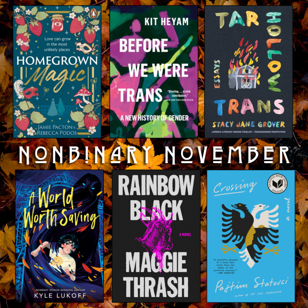 Nonbinary November. Homegrown Magic by Jamie Pacton and Rebecca Podos. Before we Were Trans by Kit Heyam. Tar Hollow Trans by Stacy Jane Grover. A World Worth Saving by Kyle Lukoff. Rainbow Black by Maggie Thrash. Crossing by Pajhim Statovci.