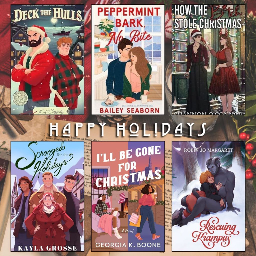 Happy holidays book recs. Deck the hulls by Kat Cassidy. Peppermint Bark, no Bite by Bailey Seaborn. How the Bitch Stole Christmas by Shannon O'connor. Scrooged for the Holidays by Kayla Grosse. I'll Be Gone for Christmas by Georgia K. Boone. Rescuing Krampus by Robin Jo Margaret.