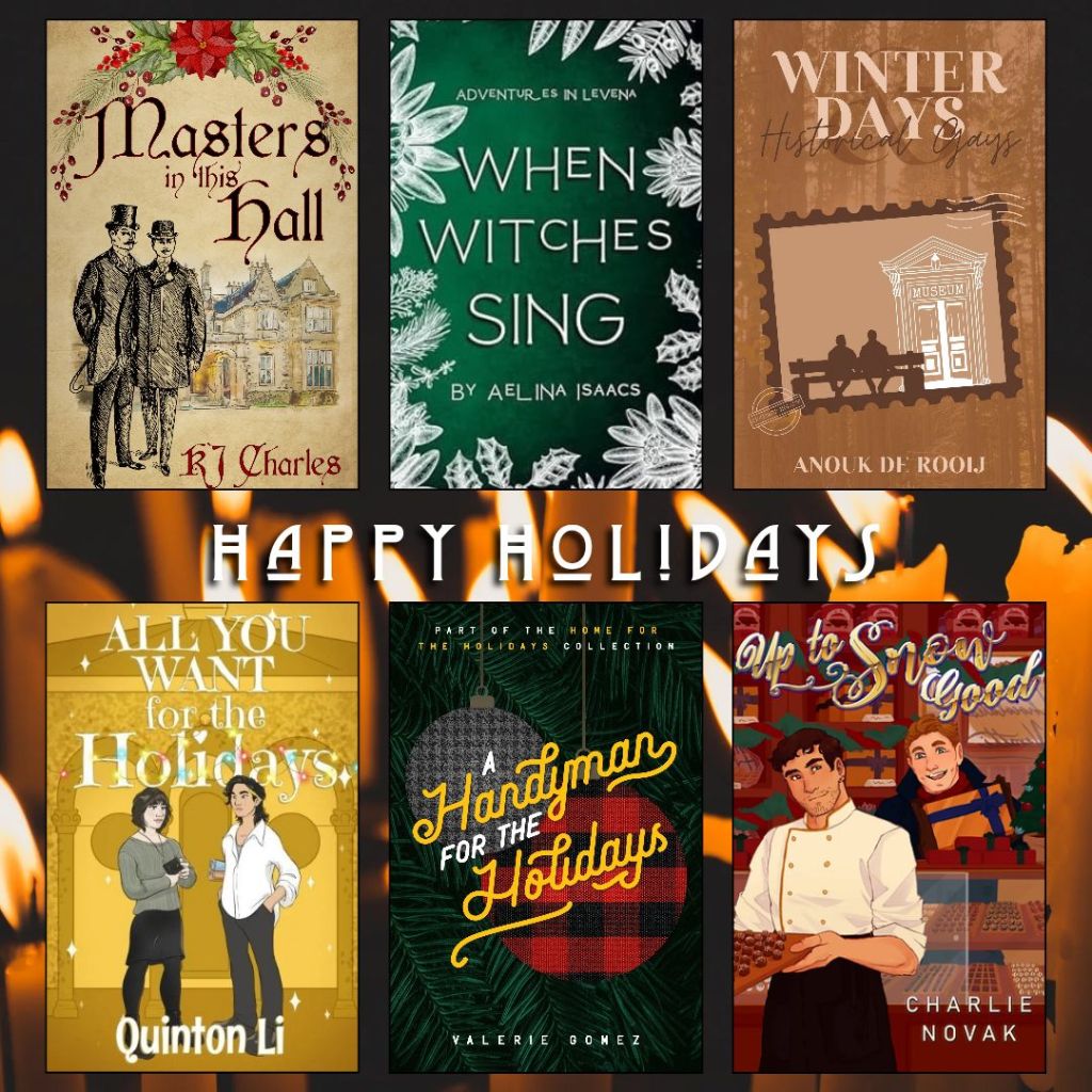 Happy holidays book recs. Masters in this Hall by K.J. Charles. When Witches Sing by Aelina Isaacs. Winter Days, Historical Gays by Anouk de Rooij. All you Want for the Holidays by Quinton Li. A Handyman for the Holidays by Valerie Gomez. Up to Snow Good by Charlie Novak.