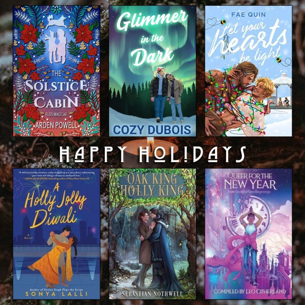 Happy holidays book recs. The Solstice Cabin by Arden Powell. Glimmer in the Dark by Cozy Dubois. Let your Hearts be Light by Fae Quin. A Holly Jolly Diwali by Sonya Lalli. Oak King Holly King by Sebastian Nothwell. Queer for the New Year complied by Leo Otherland.