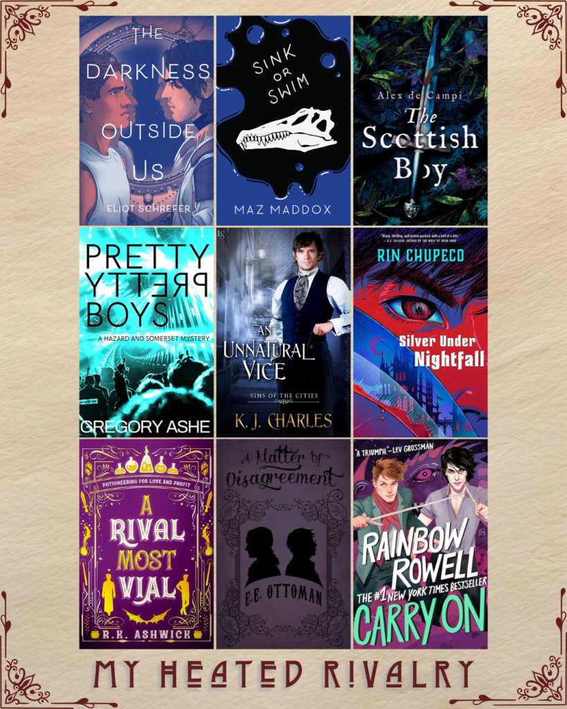 My Heated Rivalry book recs. The Darkness Outside Us by Eliot Schrefer. Sink or Swim by Maz Maddox. The Scottish Boy by Alex de Campi. Pretty Pretty Boys by Gregory Ashe. An Unnatural Vice by K.J. Charles. Silver Under Nightfall by Rin Chupeco. A Rival Most Vial by R.K. Ashwick. A Matter of Disagreement by E.E. Ottoman. Carry on by Rainbow Rowell.