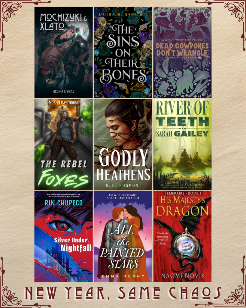 New Year, Same Chaos book recs. Mochizuki and Xlato by Aelina Isaacs. The Sins on their Bones by Laura R. Samotin. Dead Cowpokes Don't Wrangle edited by Mars Adler and H.S. Wolfe. The Rebel Foxes by Noah Hawthorne. Godly Heathens by H.E. Edgmon. River of Teeth by Sarah Gailey. Silver Under Nightfall by Rin Chupeco. All the Painted Stars by Emma Denny. His Majesty's Dragon by Naomi Novik.