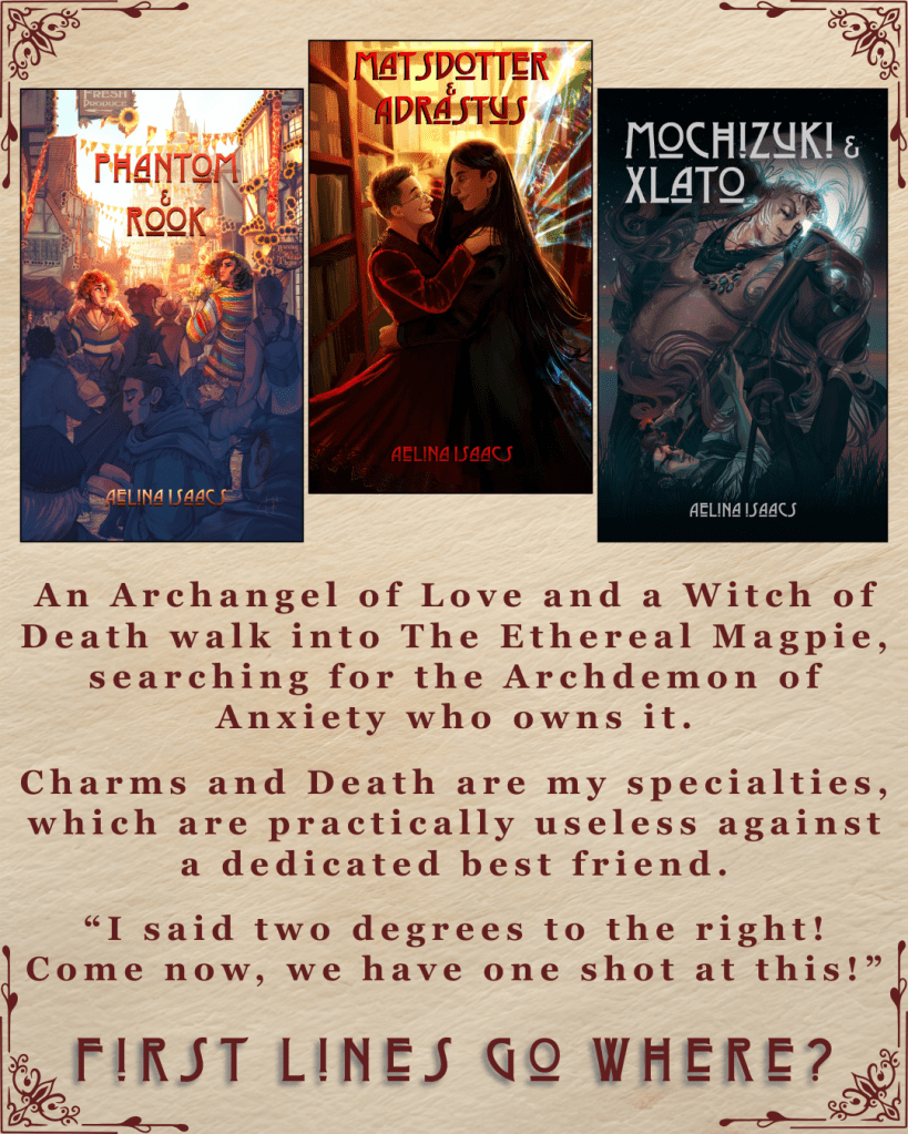 First Lines Go Where? Ebook covers of Phantom and Rook, Matsdotter and Adrastus, and Mochizuki and Xlato all by Aelina Isaacs. 'An Archangel of Love and a Witch of Death walk into The Ethereal Magpie, searching for the Archdemon of Anxiety who owns it.' Charms and Death are my specialties, which are practically useless against a dedicated best friend.'“I said two degrees to the right! Come now, we have one shot at this!”