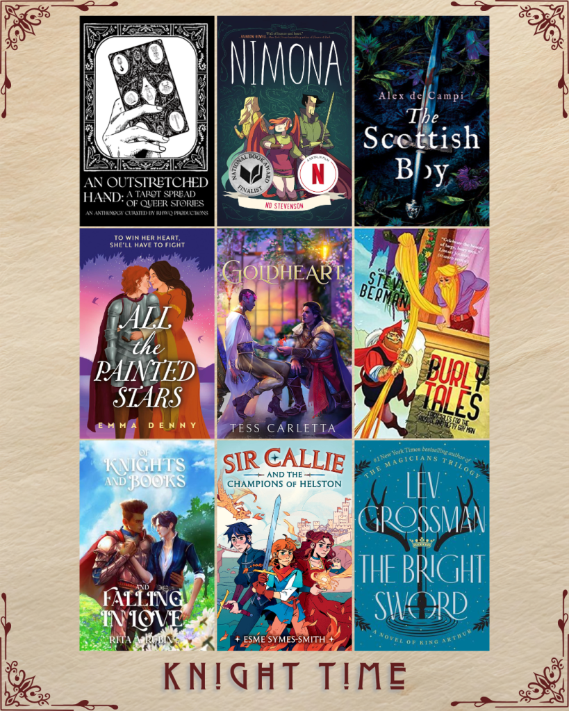 Knight Time book recs. An Outstretched Hand: A Tarot Spread of Queer Stories curated by RHWQ Productions. Nimona by ND Stevenson. The Scottish Boy by Alex de Campi. All the Painted Stars by Emma Denny. Goldheart by Tess Carletta. Burly Tales edited by Steve Berman. Of Knights and Books and Falling in Love by Rita Rubin. Sir Callie and the Champions of Helston by Esme Symes-Smith. The Bright Sword by Lev Grossman.