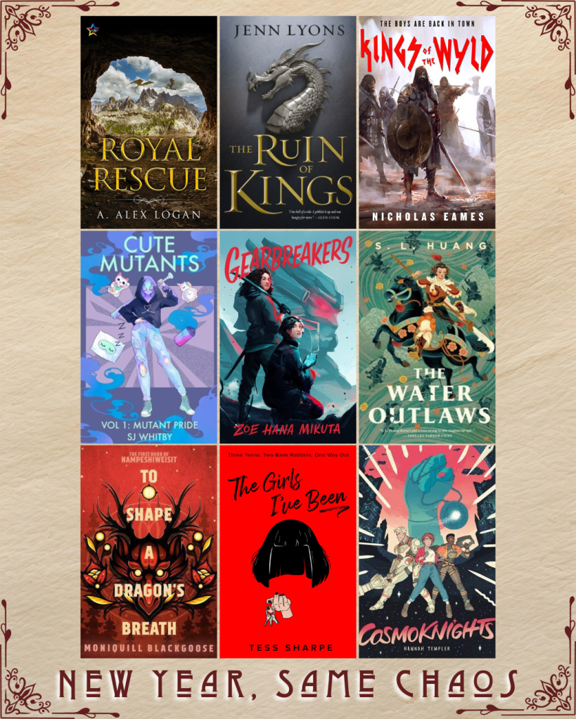 New Year, Same Chaos book recs. Royal Rescue by A. Alex Logan. The Ruin of Kings by Jenn Lyons. Kings of the Wyld by Nicholas Eames. Cute Mutants by SJ Whitby. Gearbreakers by Zoe Hana Mikuta. The Water Outlaws by S.L. Huang. To Shape a Dragon's Breath by Moniquill Blackgoose. The Girls I've Been by Tess Sharpe. Cosmoknights by Hannah Templer.