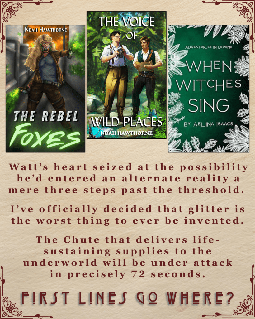 First Lines Go Where? Ebook covers of The Rebel Foxes and The Voice of Wild Places, both by Noah Hawthorne. When Witches Sing by Aelina Isaacs. Watt’s heart seized at the possibility he’d entered an alternate reality a mere three steps past the threshold.' I’ve officially decided that glitter is the worst thing to ever be invented.'The Chute that delivers life-sustaining supplies to the underworld will be under attack in precisely 72 seconds.'