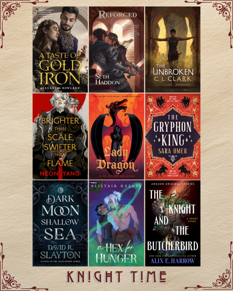 Knight Time book recs. A Taste of Gold and Iron by Alexandra Rowland. Reforged by Seth Haddon. The Unbroken by C.L. Clark. Brighter than Scale, Swifter than Flame by Neon Yang. Lady Dragon by A.M. Strickland. The Gryphon King by Sara Omer. Dark Moon Shallow Sea by David R. Slayton. A Hex for Hunger by Alistair Reeve. The Knight and the Butcherbird by Alix E. Harrow.