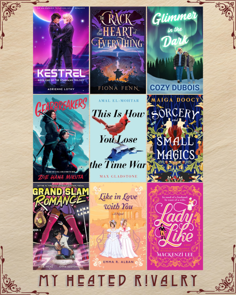 My Heated Rivalry book recs. Kestrel by Adrienne Lothy. The Crack At The Heart of Everything by Fiona Fenn. Glimmer in the Dark by Cozy Dubois. Gearbreakers by Zoe Hana Mikuta. This Is How You Lose The Time War by Amal El-Mohtar and Max Gladstone. Sorcery and Small Magics by Maiga Doocy. Grand Slam Romance  by Ollie Hicks and Emma Oosterhous. Like in Love With You and Emma R. Alban. Lady Like by Mackenzi Lee.