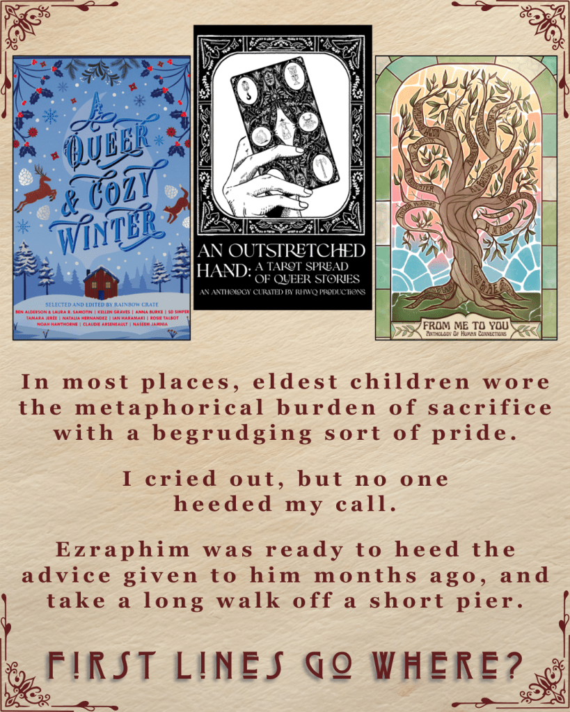 First Lines Go Where? Ebook covers of A Queer and Cozy Winter edited by Rainbow Crate. An Outstretched Hand curated by RHWQ Productions. From Me to You Anthology of Human Connection. In most places, eldest children wore the metaphorical burden of sacrifice with a begrudging sort of pride.' I cried out, but no one heeded my call.' Ezraphim was ready to heed the advice given to him months ago, and take a long walk off a short pier.'