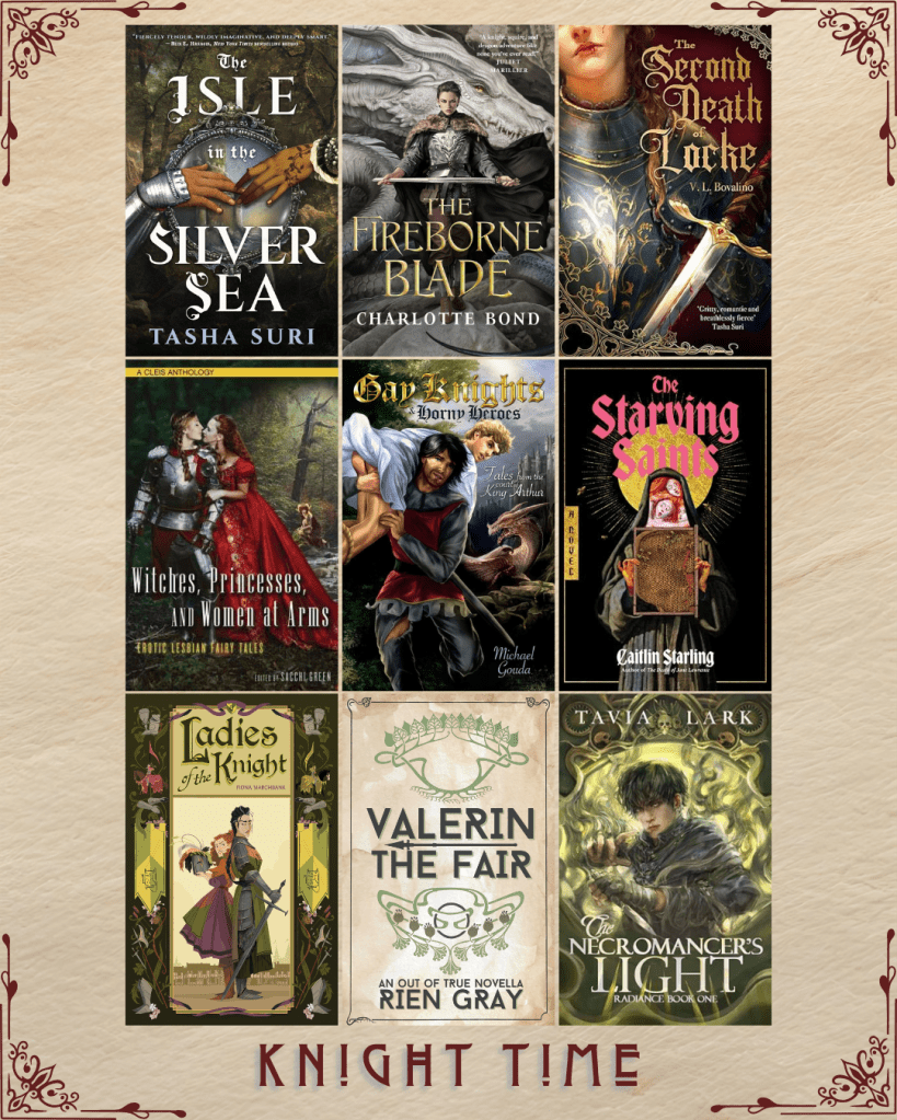 Knight Time book recs. The Isle in the SIlver Sea by Tasha Suri. The Fireborne Blade by Charlotte Bond. The Second Death of Locke by V.L. Bovalino. Witches, Princesses, and Women at Arms edited by Sacchi Green. Gay Knights Horny Heroes by Michael Gouda. The Starving Saints by Caitlin Starling. Ladies of the Knight by  Fiona Marchbank. Valerin the Fair by Rien Gray. The Necromancer's Light by Tavia Lark.