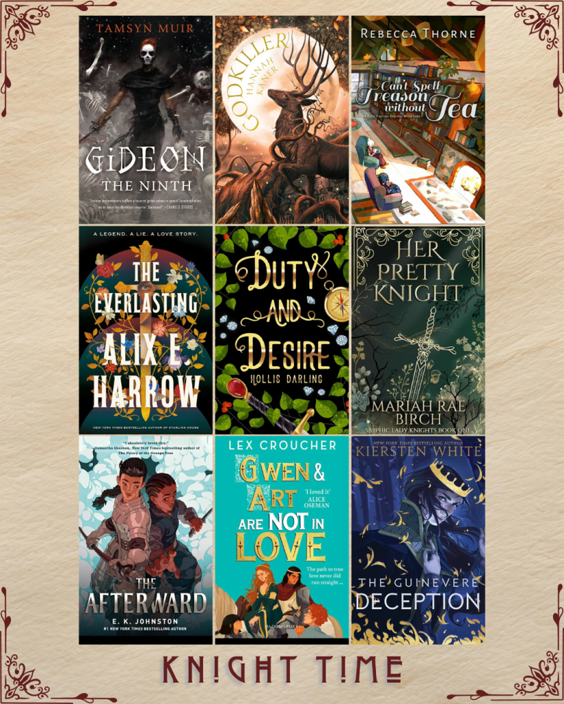 Knight Time book recs. Gideon the Ninth by Tamsyn Muir. Godkiller by Hannah Kaner. Can't Spell Treason without Tea by Rebecca Thorne. The Everlasting by Alix E. Harrow. Duty and Desire by Hollis Darling. Her Pretty Knight by Mariah Rae Birch. The Afterward by E.K. Johnson. Gwen and Art are Not In Love by Lex Croucher. The Guinevere Deception by Kiersten White.