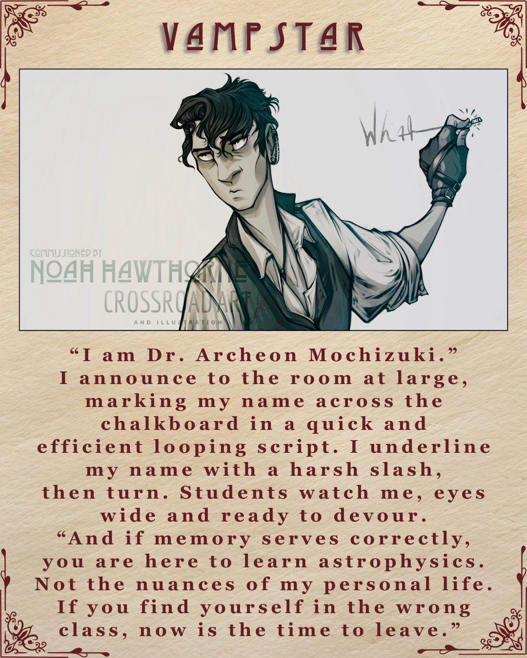A graphic captioned Vampstar, featuring an illustration of Archeon Mochizuki illustrated by Crossroad Art. Another caption beneath reads. “I am Dr. Archeon Mochizuki.” I announce to the room at large, marking my name across the chalkboard in a quick and efficient looping script. I underline my name with a harsh slash, then turn. Students watch me, eyes wide and ready to devour.“And if memory serves correctly, you are here to learn astrophysics. Not the nuances of my personal life. If you find yourself in the wrong class, now is the time to leave.”