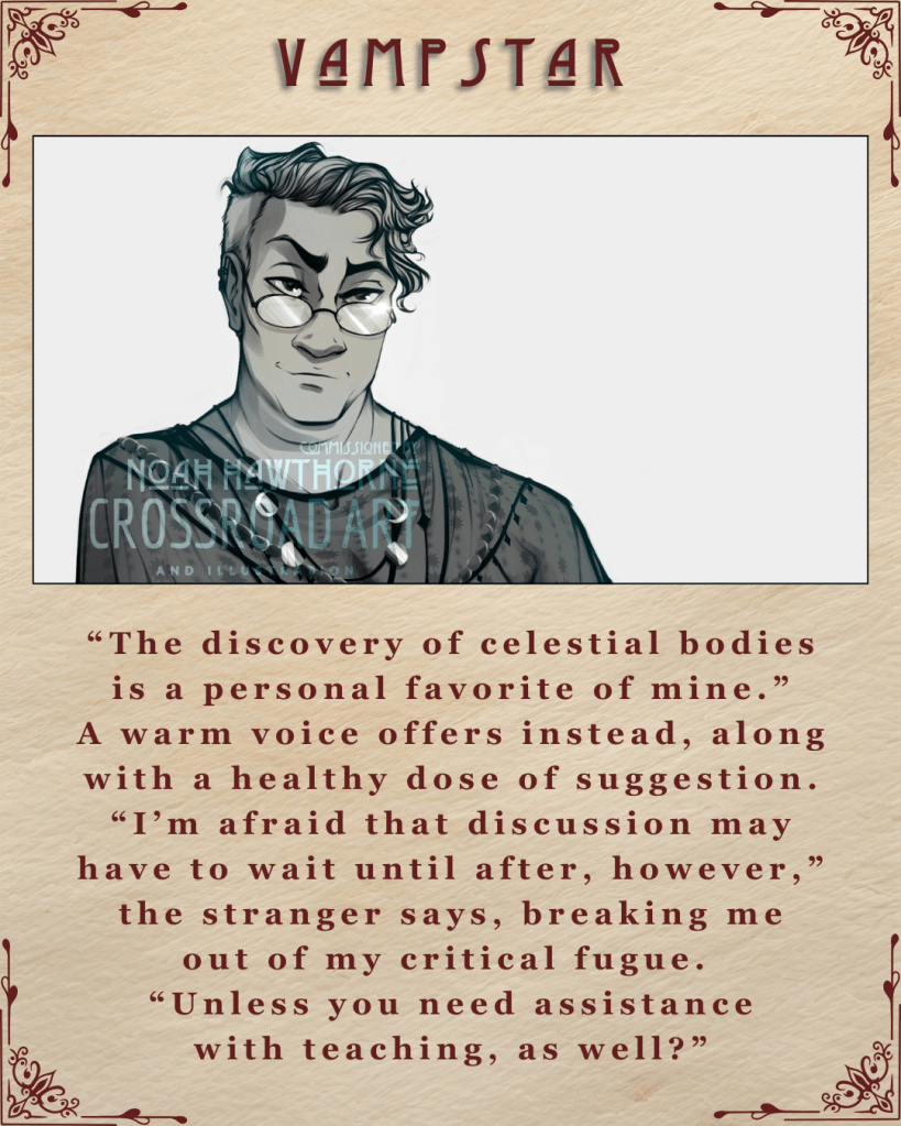 A graphic captioned Vampstar. There is an illustration of Proteus Xlato, a smug looking being wearing glasses and a celestial necklace. They have tousled hair, and an arched eyebrow. An excerpt beneath is “The discovery of celestial bodies is a personal favorite of mine.” A warm voice offers instead, along with a healthy dose of suggestion. “I’m afraid that discussion may have to wait until after, however,” the stranger says, breaking me out of my critical fugue. “Unless you need assistance with teaching, as well?”'