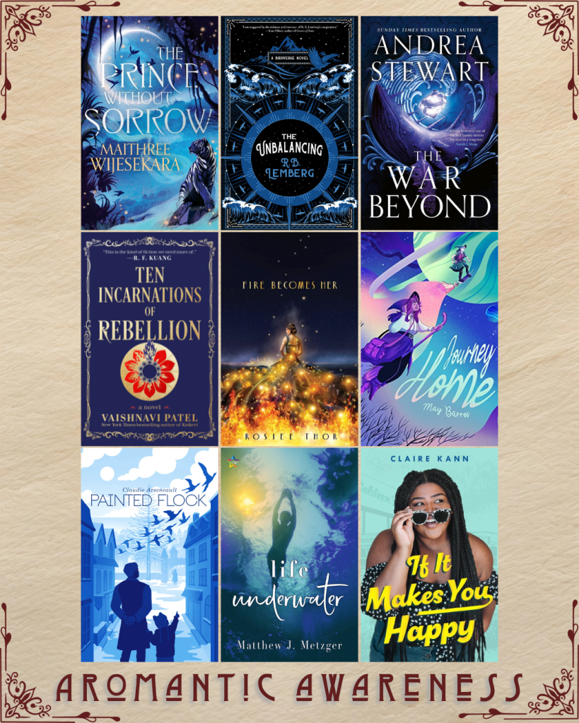 Aromantic awareness book recs. The Prince without Sorrow by Maithree Wijesekara. The Unbalancing by R.B. Lemberg. The War Beyond by Andrea Stewart. Ten Incarnations of Rebellion by Vaishnavi Patel. Fire Becomes Her by Rosiee Thor. Journey Home by May Barros. Painted Flock by Claudie Arsenault. Life Underwater by Matthew J. Metzger. If It Makes You Happy by Claire Kann.