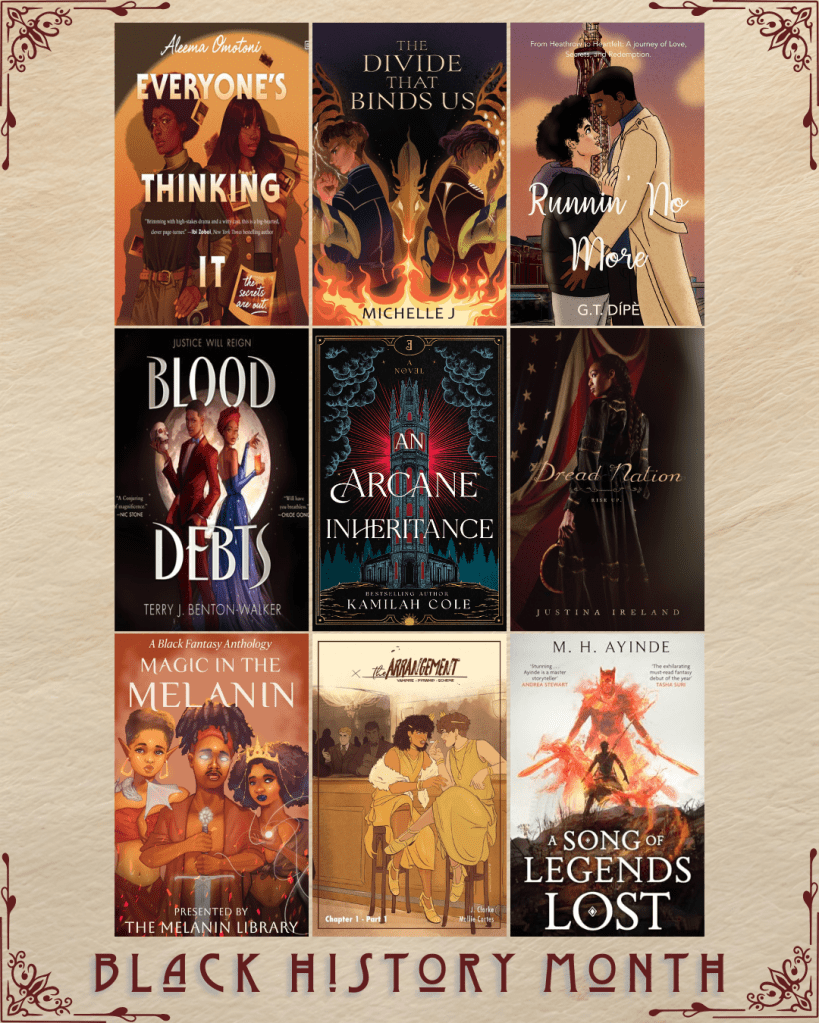Black History Month book recs. Everyone's Thinking It by Aleema Omotoni. The Divide That Binds Us by Michelle J. Runnin' No More by G.T. Dipe. Blood Debts by Terry J. Benton-Walker. An Arcane Inheritance by Kamilah Cole. Dread Nation by Justina Ireland. Magic in the Melanin presented by The Melanin Library. The Arrangement by J. Clarke and Mollie Cartes. A Song of Legends Lost and M.H. Ayinde.
