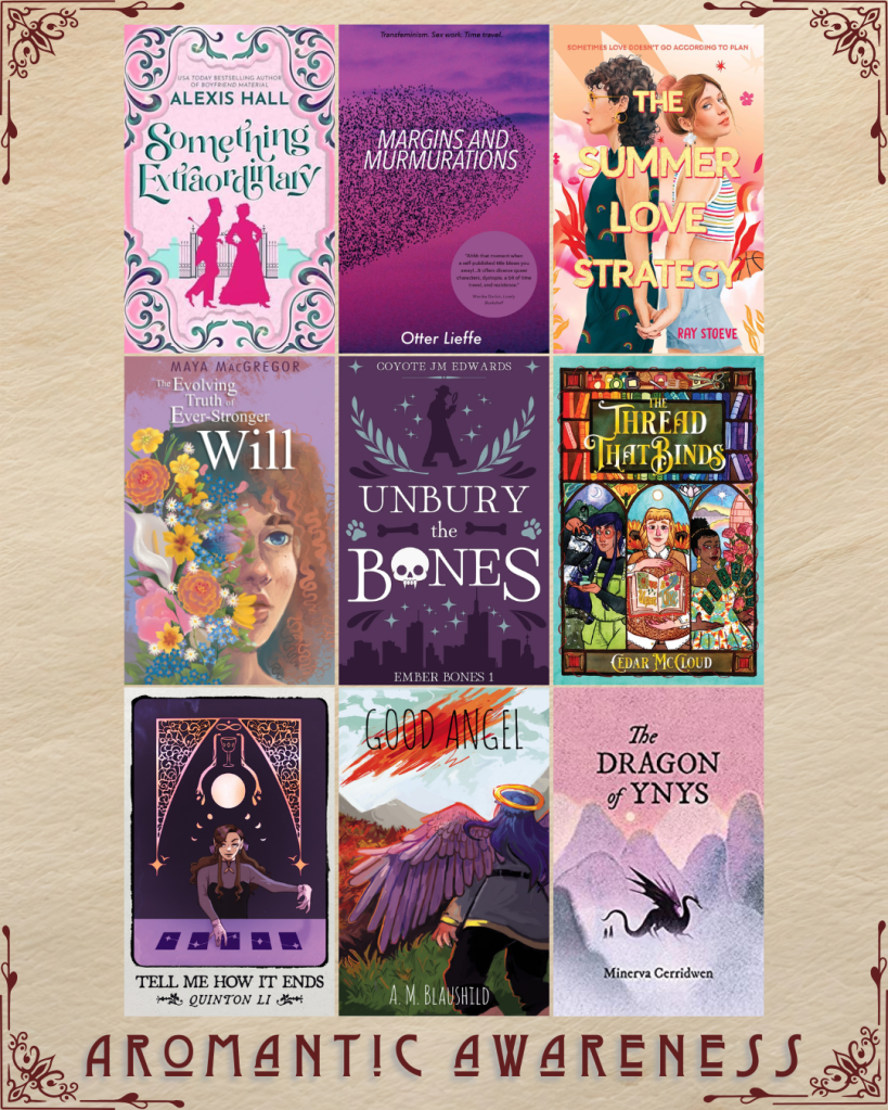 Aromantic awareness book recs. Something Extraordinary by Alexis Hall. Margins and Murmurations by Otter Lieffe. The Summer Love Strategy by Ray Stoeve. The Evolving Truth of Ever-Stronger Will by Maya MacGregor. Unbury the Bones by Coyote JM Edwards. The Thread that Binds by Cedar McCloud. Tell me How it Ends by Quinton Li. Good Angel by A.M. Blaushild. The Dragon of Ynys by Minerva Cerridwen.