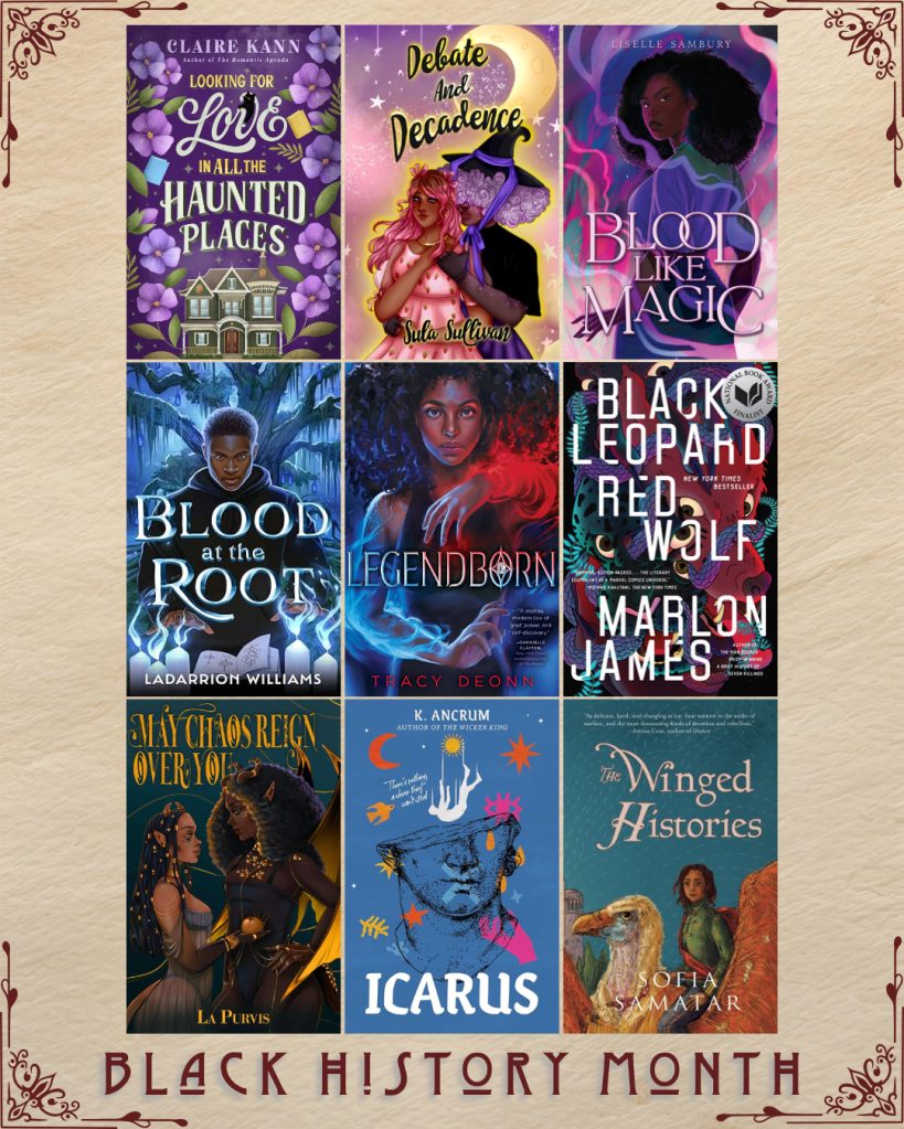 Black History Month book recs. Looking for Love in all the Haunted Places by Claire Kann. Debate and Decadence by Sula Sullivan. Blood Like Magic by Liselle Sambury. Blood at the Root by Ladarrion Williams. Legendborn by Tracy Deonn. Black Leopard Red Wolf by Marlon James. May Chaos Reign Over You by LA Purvis. Icarus by K. Ancrum. The Winged Histories by Sofia Samatar.